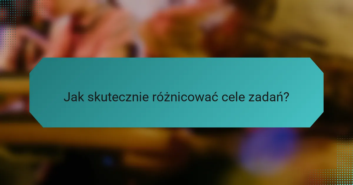 Jak skutecznie różnicować cele zadań?