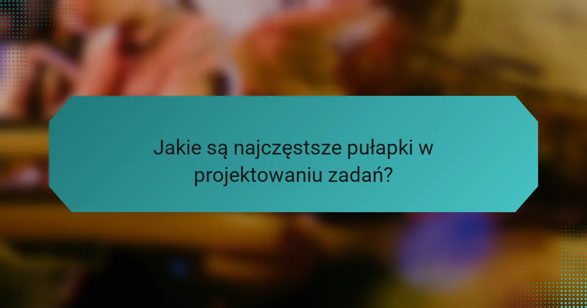 Jakie są najczęstsze pułapki w projektowaniu zadań?